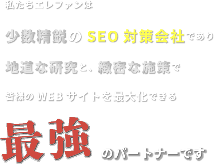 私たちエレファンは少数精鋭のSEO対策会社であり地道な研究と、緻密な施策で皆様のWEBサイトを最大化できる最強のパートナーです