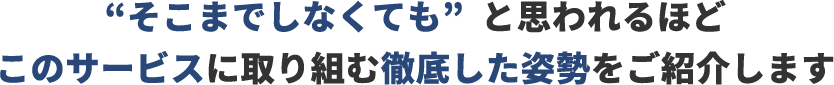 「そこまでしなくても」と思われるほどこのサービスに取り組む徹底した姿勢をご紹介します